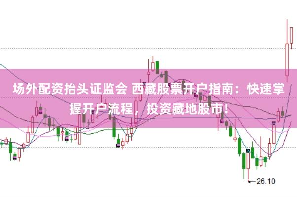 场外配资抬头证监会 西藏股票开户指南：快速掌握开户流程，投资藏地股市！