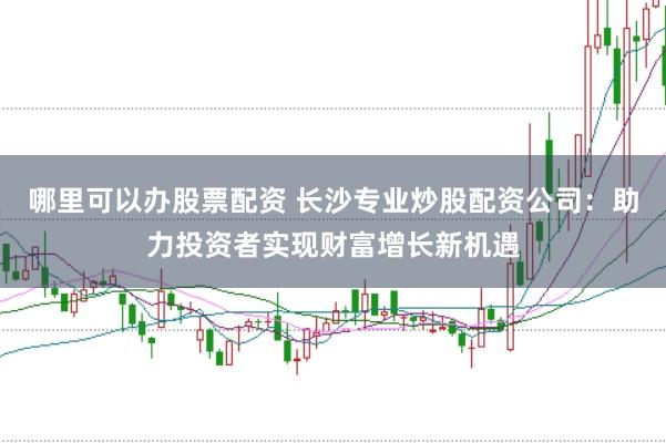 哪里可以办股票配资 长沙专业炒股配资公司：助力投资者实现财富增长新机遇