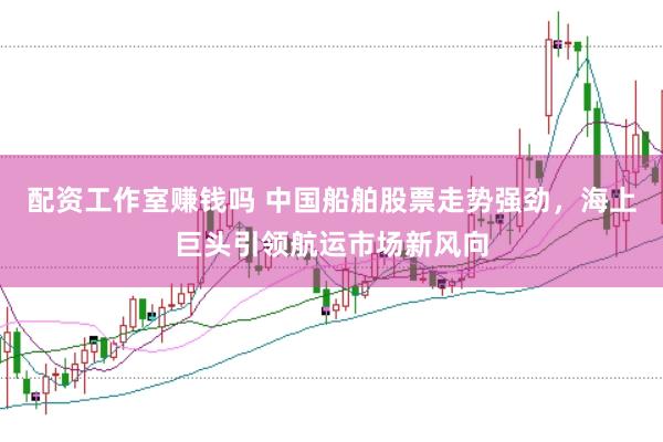 配资工作室赚钱吗 中国船舶股票走势强劲，海上巨头引领航运市场新风向