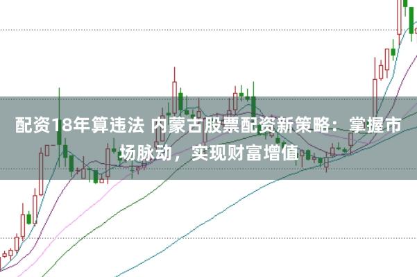 配资18年算违法 内蒙古股票配资新策略：掌握市场脉动，实现财富增值