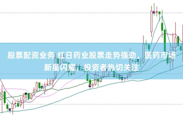 股票配资业务 红日药业股票走势强劲，医药市场新星闪耀，投资者热切关注