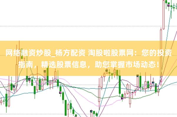 网络融资炒股_杨方配资 淘股啦股票网：您的投资指南，精选股票信息，助您掌握市场动态！