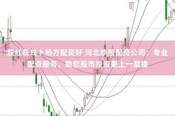 股红在线卜杨方配资好 河北炒股配资公司：专业配资服务，助您股市投资更上一层楼