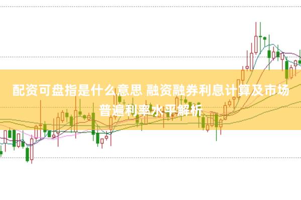 配资可盘指是什么意思 融资融券利息计算及市场普遍利率水平解析