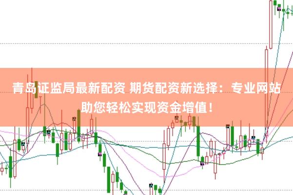 青岛证监局最新配资 期货配资新选择：专业网站助您轻松实现资金增值！