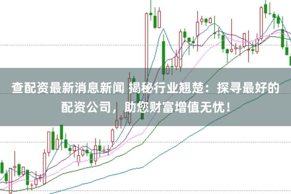 查配资最新消息新闻 揭秘行业翘楚：探寻最好的配资公司，助您财富增值无忧！