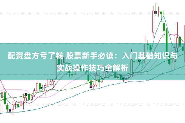 配资盘方亏了钱 股票新手必读：入门基础知识与实战操作技巧全解析