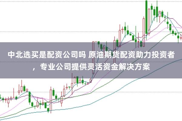 中北选买是配资公司吗 原油期货配资助力投资者，专业公司提供灵活资金解决方案