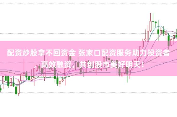 配资炒股拿不回资金 张家口配资服务助力投资者，高效融资，共创股市美好明天！