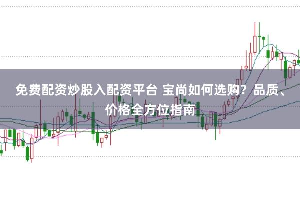 免费配资炒股入配资平台 宝尚如何选购？品质、价格全方位指南