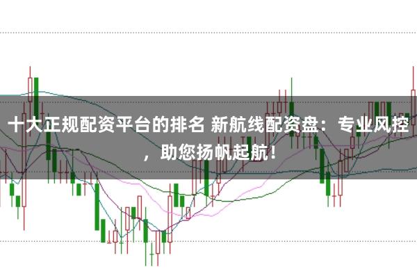 十大正规配资平台的排名 新航线配资盘：专业风控，助您扬帆起航！