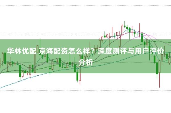华林优配 京海配资怎么样？深度测评与用户评价分析
