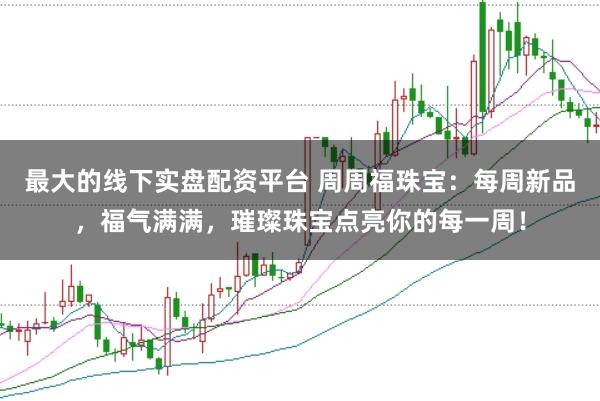 最大的线下实盘配资平台 周周福珠宝:每周新品,福气满满,璀璨珠宝点亮你的每一周!